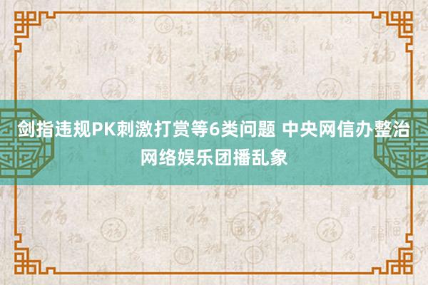 剑指违规PK刺激打赏等6类问题 中央网信办整治网络娱乐团播乱象