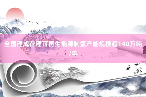 全国建成在建可再生能源制氢产能规模超140万吨/年