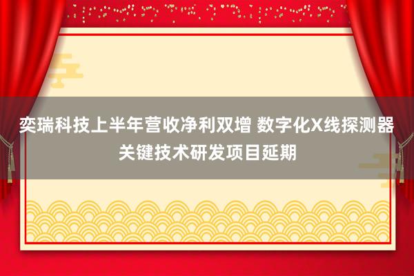奕瑞科技上半年营收净利双增 数字化X线探测器关键技术研发项目延期
