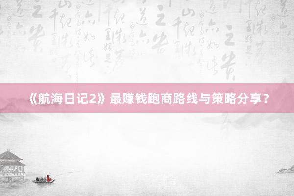 《航海日记2》最赚钱跑商路线与策略分享？