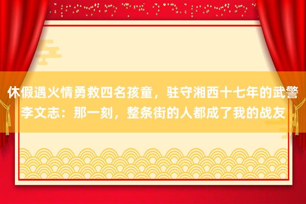 休假遇火情勇救四名孩童，驻守湘西十七年的武警李文志：那一刻，整条街的人都成了我的战友