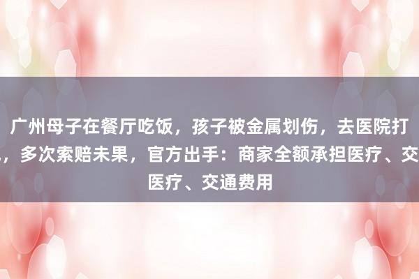 广州母子在餐厅吃饭，孩子被金属划伤，去医院打破伤风，多次索赔未果，官方出手：商家全额承担医疗、交通费用