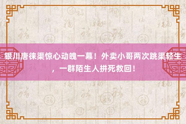 银川唐徕渠惊心动魄一幕!外卖小哥两次跳渠轻生,一群陌生人拼死救回!