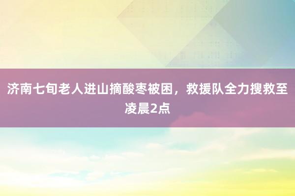 济南七旬老人进山摘酸枣被困，救援队全力搜救至凌晨2点