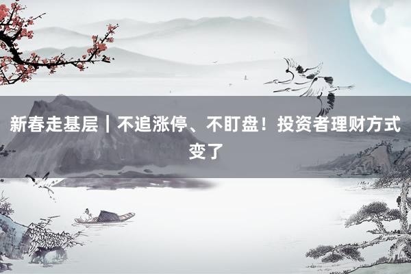 新春走基层｜不追涨停、不盯盘！投资者理财方式变了