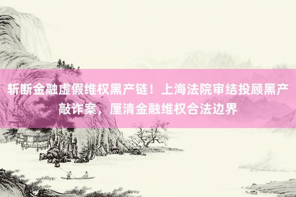 斩断金融虚假维权黑产链！上海法院审结投顾黑产敲诈案，厘清金融维权合法边界