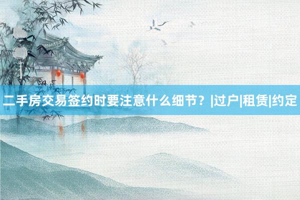 二手房交易签约时要注意什么细节？|过户|租赁|约定