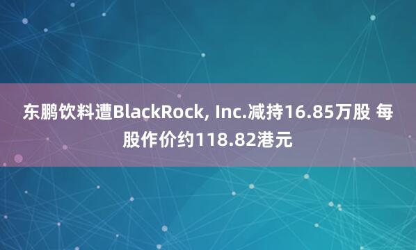 东鹏饮料遭BlackRock, Inc.减持16.85万股 每股作价约118.82港元