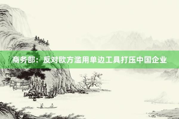 商务部：反对欧方滥用单边工具打压中国企业