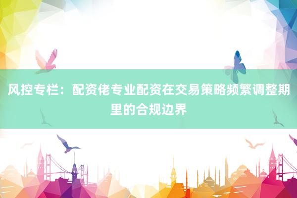 风控专栏：配资佬专业配资在交易策略频繁调整期里的合规边界