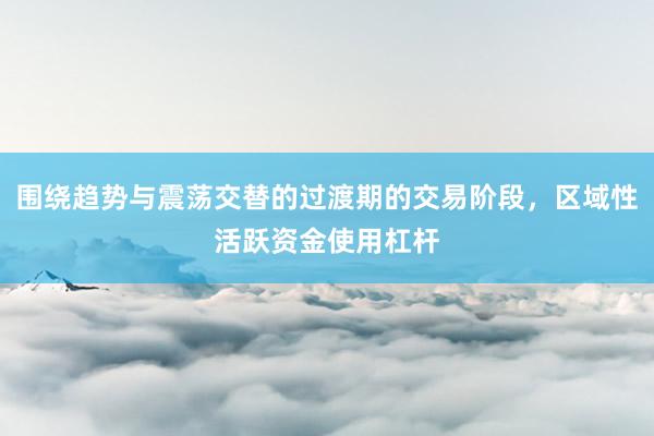 围绕趋势与震荡交替的过渡期的交易阶段，区域性活跃资金使用杠杆