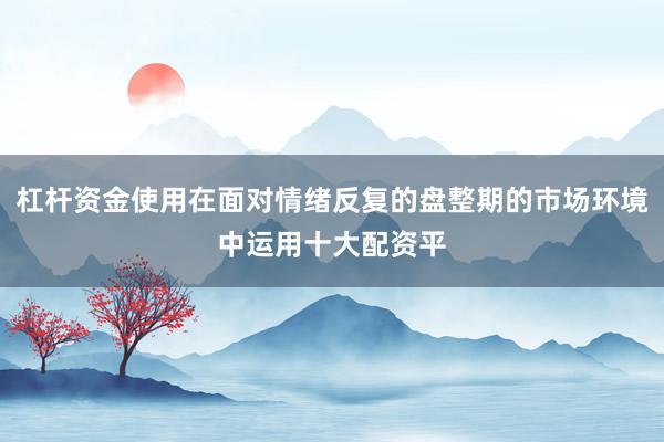 杠杆资金使用在面对情绪反复的盘整期的市场环境中运用十大配资平