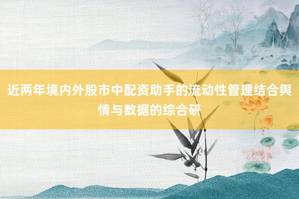 近两年境内外股市中配资助手的流动性管理结合舆情与数据的综合研