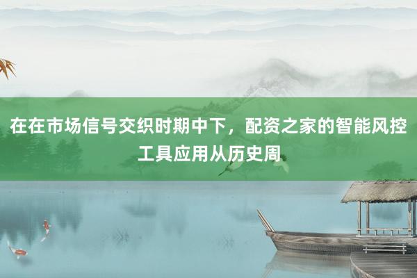 在在市场信号交织时期中下，配资之家的智能风控工具应用从历史周