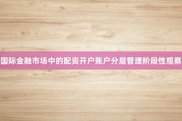 国际金融市场中的配资开户账户分层管理阶段性观察