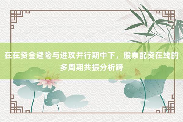 在在资金避险与进攻并行期中下，股票配资在线的多周期共振分析跨