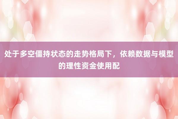 处于多空僵持状态的走势格局下，依赖数据与模型的理性资金使用配