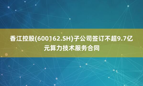 香江控股(600162.SH)子公司签订不超9.7亿元算力技术服务合同