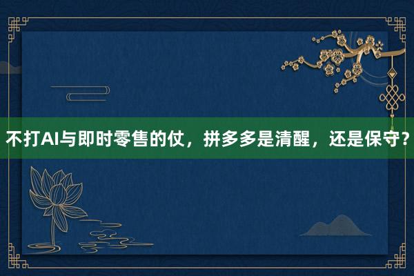 不打AI与即时零售的仗，拼多多是清醒，还是保守？