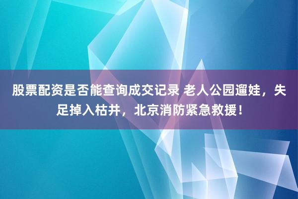 股票配资是否能查询成交记录 老人公园遛娃，失足掉入枯井，北京消防紧急救援！