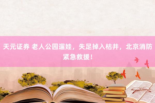 天元证券 老人公园遛娃，失足掉入枯井，北京消防紧急救援！