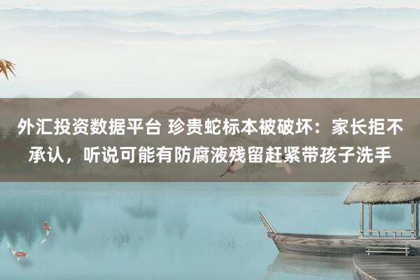 外汇投资数据平台 珍贵蛇标本被破坏：家长拒不承认，听说可能有防腐液残留赶紧带孩子洗手