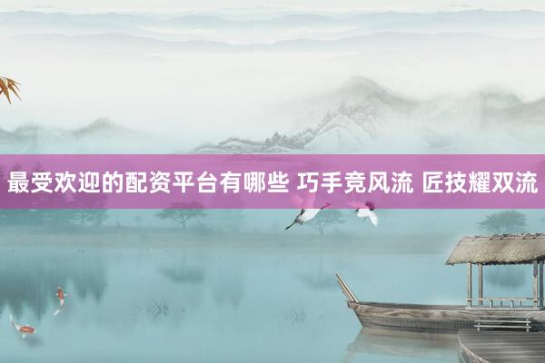 最受欢迎的配资平台有哪些 巧手竞风流 匠技耀双流