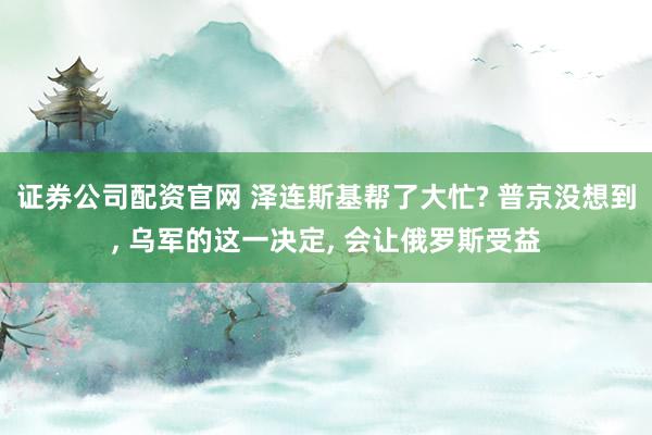 证券公司配资官网 泽连斯基帮了大忙? 普京没想到, 乌军的这一决定, 会让俄罗斯受益