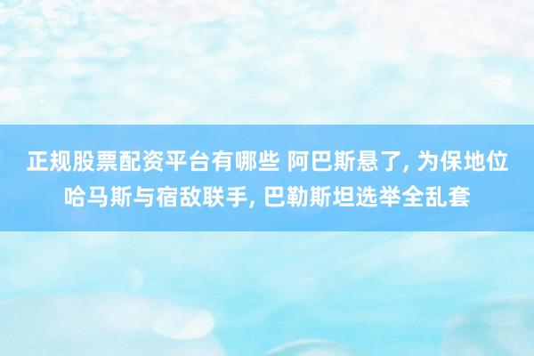 正规股票配资平台有哪些 阿巴斯悬了, 为保地位哈马斯与宿敌联手, 巴勒斯坦选举全乱套