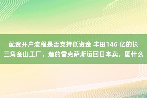 配资开户流程是否支持低资金 丰田146 亿的长三角金山工厂，造的雷克萨斯运回日本卖，图什么