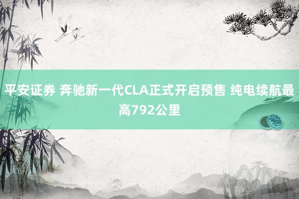 平安证券 奔驰新一代CLA正式开启预售 纯电续航最高792公里