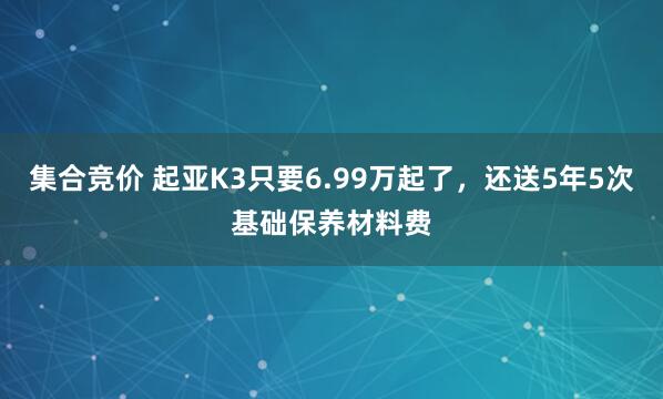 集合竞价 起亚K3只要6.99万起了，还送5年5次基础保养材料费