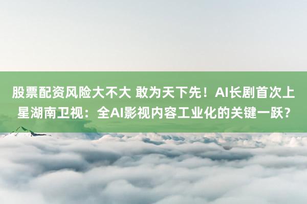 股票配资风险大不大 敢为天下先！AI长剧首次上星湖南卫视：全AI影视内容工业化的关键一跃？