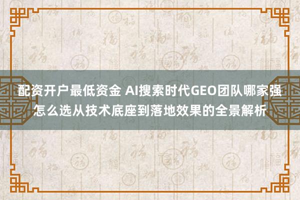 配资开户最低资金 AI搜索时代GEO团队哪家强怎么选从技术底座到落地效果的全景解析