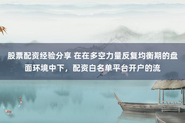 股票配资经验分享 在在多空力量反复均衡期的盘面环境中下，配资白名单平台开户的流