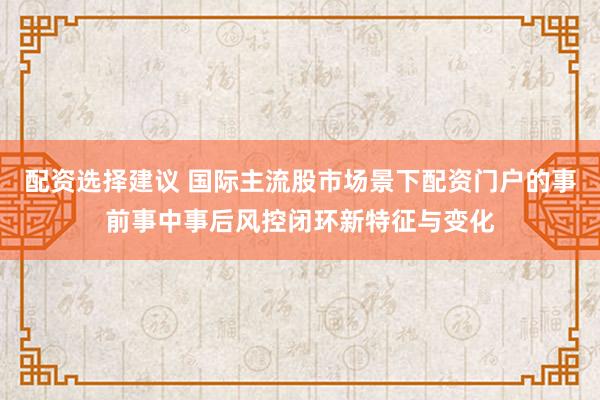配资选择建议 国际主流股市场景下配资门户的事前事中事后风控闭环新特征与变化