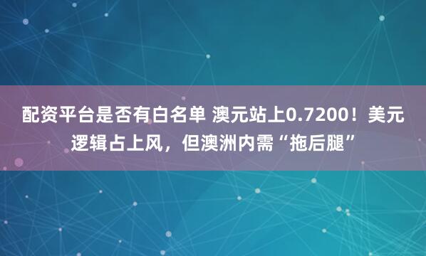 配资平台是否有白名单 澳元站上0.7200！美元逻辑占上风，但澳洲内需“拖后腿”