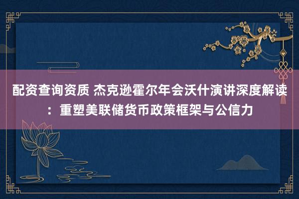 配资查询资质 杰克逊霍尔年会沃什演讲深度解读：重塑美联储货币政策框架与公信力