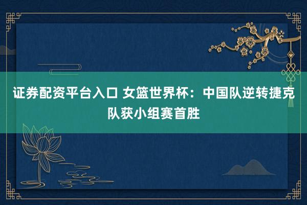 证券配资平台入口 女篮世界杯：中国队逆转捷克队获小组赛首胜