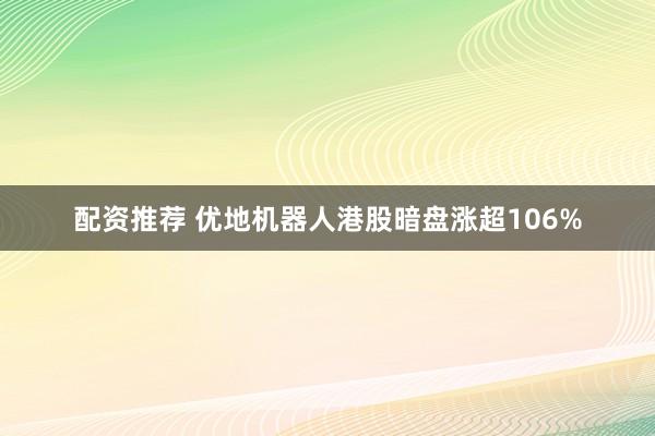 配资推荐 优地机器人港股暗盘涨超106%