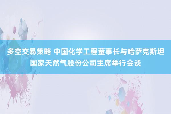 多空交易策略 中国化学工程董事长与哈萨克斯坦国家天然气股份公司主席举行会谈
