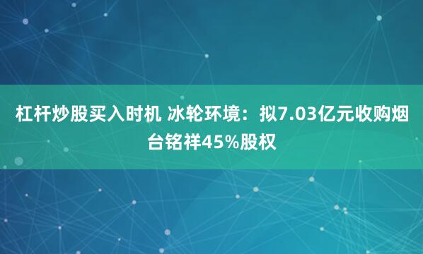 杠杆炒股买入时机 冰轮环境：拟7.03亿元收购烟台铭祥45%股权