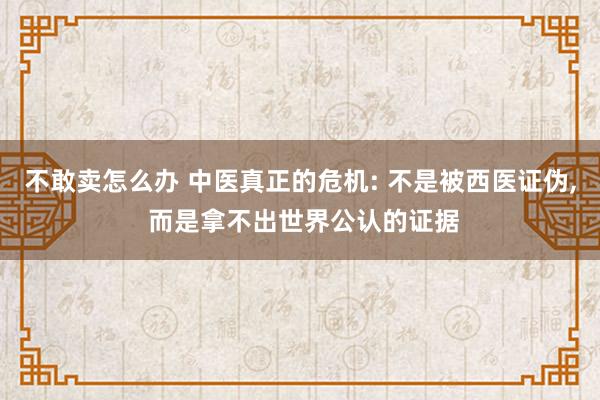 不敢卖怎么办 中医真正的危机: 不是被西医证伪, 而是拿不出世界公认的证据