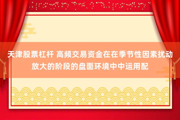 天津股票杠杆 高频交易资金在在季节性因素扰动放大的阶段的盘面环境中中运用配
