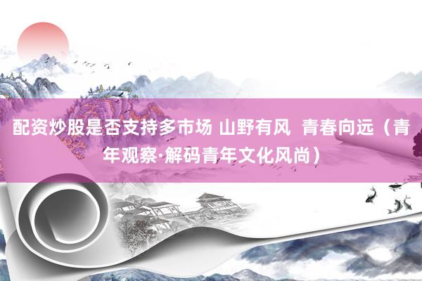 配资炒股是否支持多市场 山野有风  青春向远（青年观察·解码青年文化风尚）