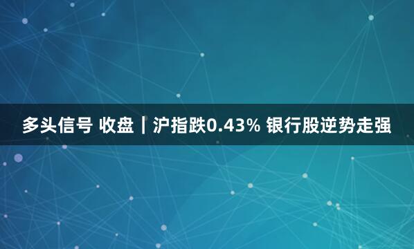 多头信号 收盘｜沪指跌0.43% 银行股逆势走强