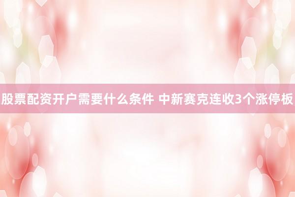 股票配资开户需要什么条件 中新赛克连收3个涨停板