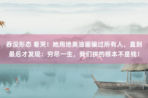 吞没形态 看哭！她用绝美油画骗过所有人，直到最后才发现：穷尽一生，我们拼的根本不是钱！