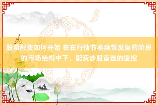 股票配资如何开始 在在行情节奏频繁反复的阶段的市场结构中下，配资炒股首选的监控
