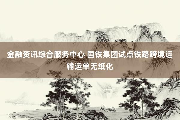金融资讯综合服务中心 国铁集团试点铁路跨境运输运单无纸化